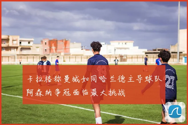 卡拉格称曼城如同哈兰德主导球队阿森纳争冠面临最大挑战