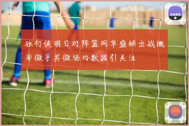 独行侠明日对阵篮网华盛顿出战概率微乎其微场均数据引关注