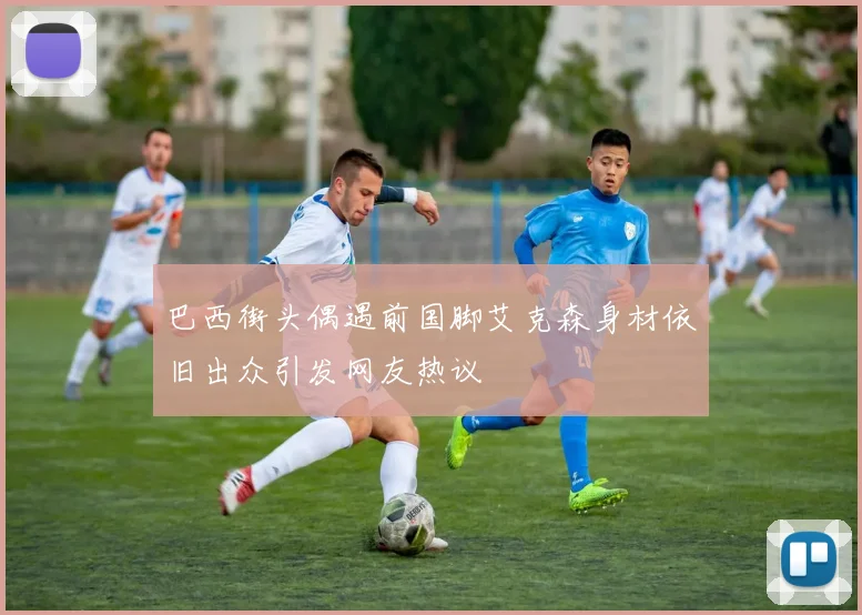 巴西街头偶遇前国脚艾克森身材依旧出众引发网友热议