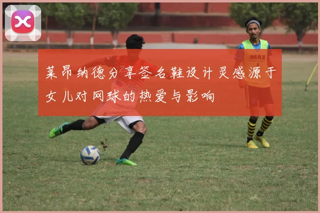 莱昂纳德分享签名鞋设计灵感源于女儿对网球的热爱与影响