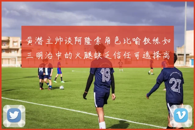 黄潜主帅谈阿隆索角色比喻教练如三明治中的火腿缺乏信任可选择离开