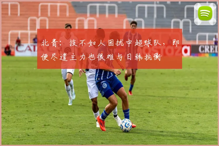 北青：技不如人困扰中超球队，即便尽遣主力也很难与日韩抗衡
