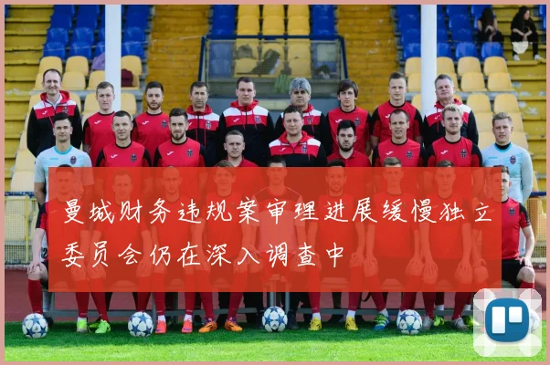 曼城财务违规案审理进展缓慢独立委员会仍在深入调查中
