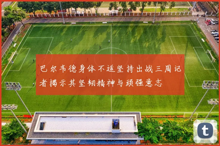 巴尔韦德身体不适坚持出战三周记者揭示其坚韧精神与顽强意志