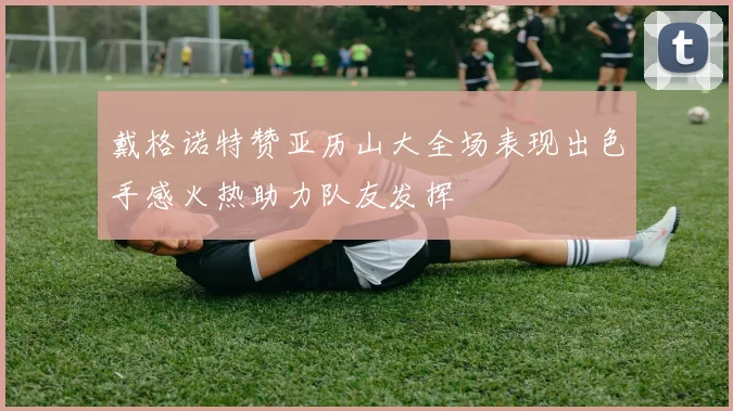 戴格诺特赞亚历山大全场表现出色手感火热助力队友发挥