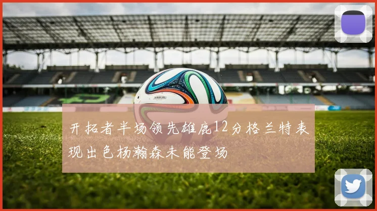 开拓者半场领先雄鹿12分格兰特表现出色杨瀚森未能登场