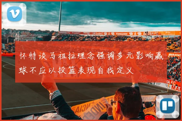 怀特谈马祖拉理念强调多元影响赢球不应以投篮表现自我定义