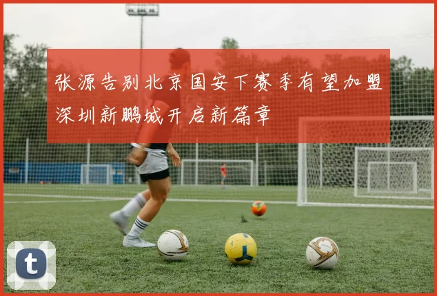 张源告别北京国安下赛季有望加盟深圳新鹏城开启新篇章