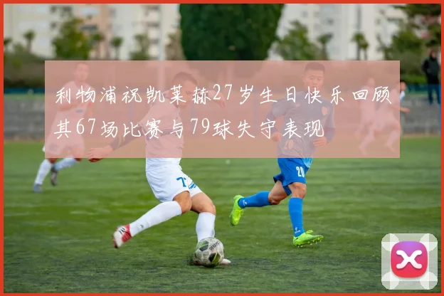 利物浦祝凯莱赫27岁生日快乐回顾其67场比赛与79球失守表现