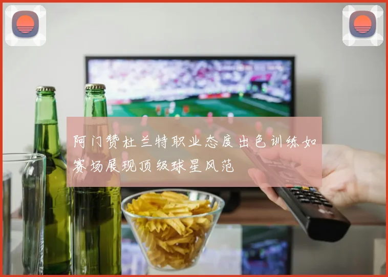 阿门赞杜兰特职业态度出色训练如赛场展现顶级球星风范