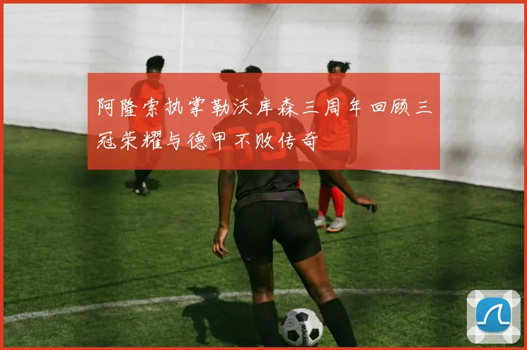 阿隆索执掌勒沃库森三周年回顾三冠荣耀与德甲不败传奇
