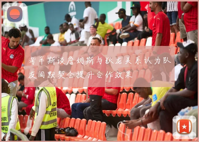 考辛斯谈詹姆斯与狄龙关系认为队友间默契会提升合作效果
