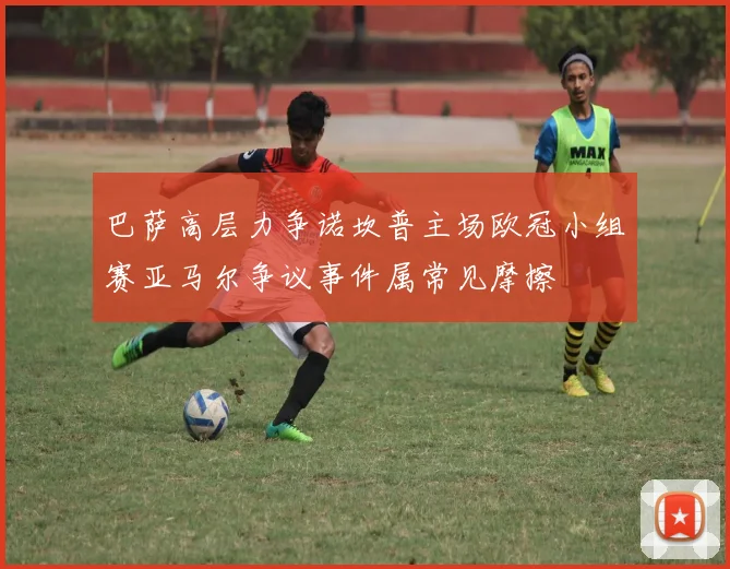 巴萨高层力争诺坎普主场欧冠小组赛亚马尔争议事件属常见摩擦