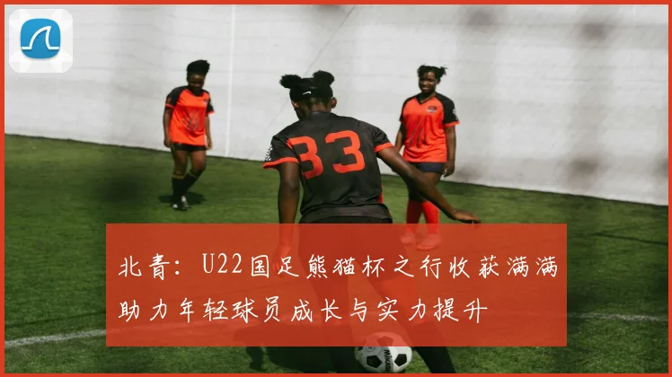 北青：U22国足熊猫杯之行收获满满助力年轻球员成长与实力提升