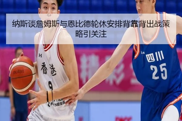 纳斯谈詹姆斯与恩比德轮休安排背靠背出战策略引关注 - EMCSPORTS